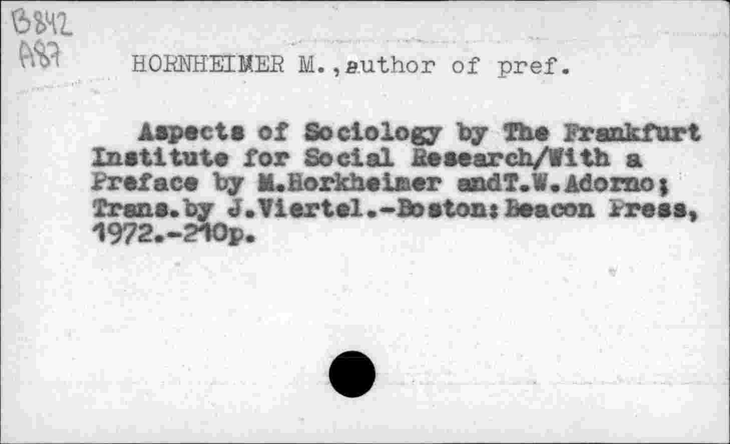 ﻿HORNHEIMEB M.,author of pref.
Aspect* of Sociology by The Frankfurt Institute for Social ixesearch/fith a Preface by M«Borkheiner andl.W.Adorno; Trane.by J.Viertel.-Boaton: Beacon Press, 1972.-210p.